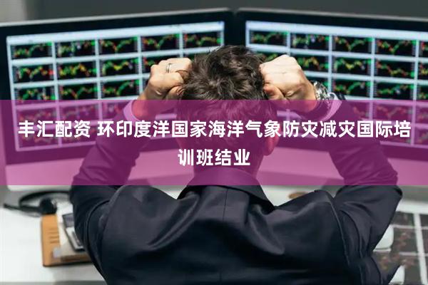丰汇配资 环印度洋国家海洋气象防灾减灾国际培训班结业