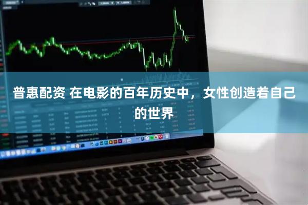 普惠配资 在电影的百年历史中，女性创造着自己的世界