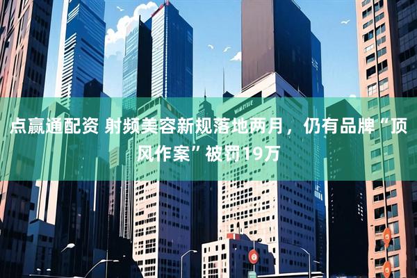 点赢通配资 射频美容新规落地两月，仍有品牌“顶风作案”被罚19万