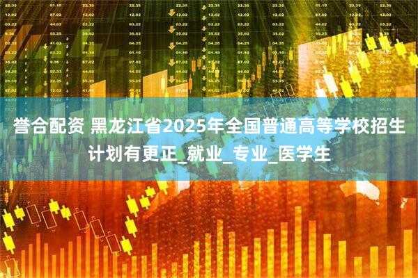 誉合配资 黑龙江省2025年全国普通高等学校招生计划有更正_就业_专业_医学生