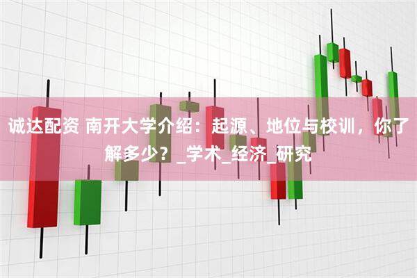 诚达配资 南开大学介绍：起源、地位与校训，你了解多少？_学术_经济_研究