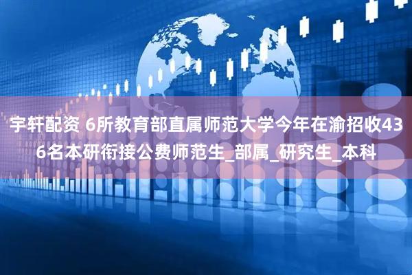 宇轩配资 6所教育部直属师范大学今年在渝招收436名本研衔接公费师范生_部属_研究生_本科