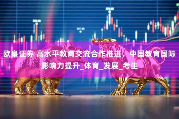 欧皇证券 高水平教育交流合作推进，中国教育国际影响力提升_体育_发展_考生