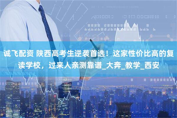 诚飞配资 陕西高考生逆袭首选！这家性价比高的复读学校，过来人亲测靠谱_大奔_教学_西安