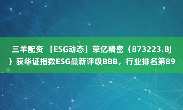 三羊配资 【ESG动态】荣亿精密（873223.BJ）获华证指数ESG最新评级BBB，行业排名第89