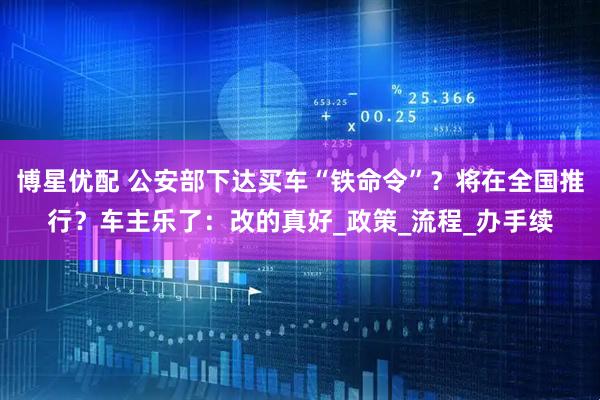 博星优配 公安部下达买车“铁命令”？将在全国推行？车主乐了：改的真好_政策_流程_办手续