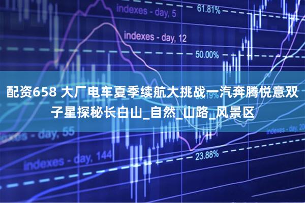 配资658 大厂电车夏季续航大挑战一汽奔腾悦意双子星探秘长白山_自然_山路_风景区