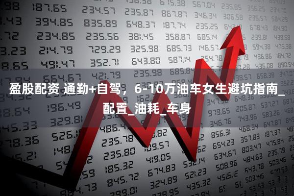 盈股配资 通勤+自驾，6-10万油车女生避坑指南_配置_油耗_车身