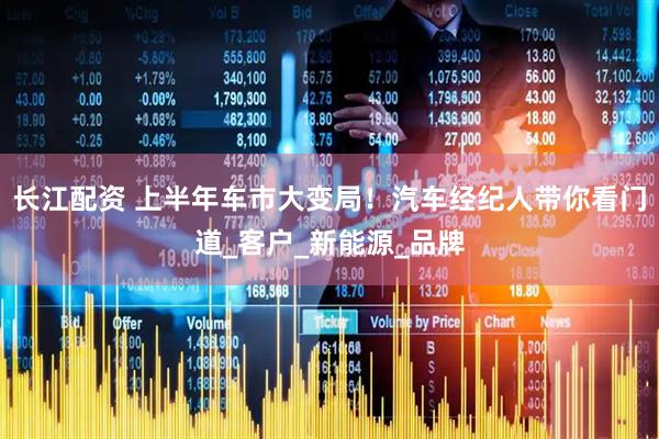 长江配资 上半年车市大变局！汽车经纪人带你看门道_客户_新能源_品牌