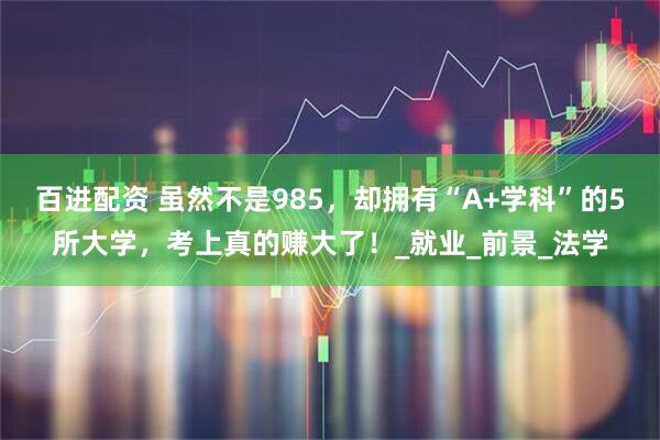 百进配资 虽然不是985，却拥有“A+学科”的5所大学，考上真的赚大了！_就业_前景_法学