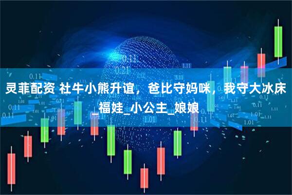 灵菲配资 社牛小熊升谊，爸比守妈咪，我守大冰床_福娃_小公主_娘娘