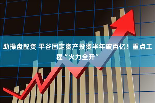 助操盘配资 平谷固定资产投资半年破百亿！重点工程“火力全开”