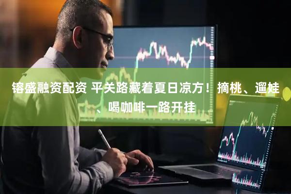 镕盛融资配资 平关路藏着夏日凉方！摘桃、遛娃、喝咖啡一路开挂