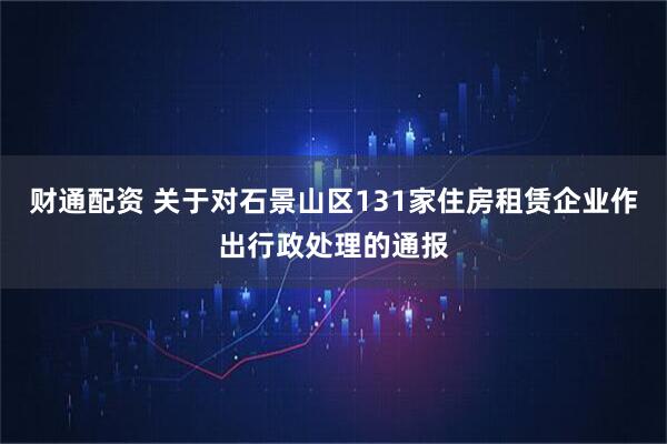 财通配资 关于对石景山区131家住房租赁企业作出行政处理的通报