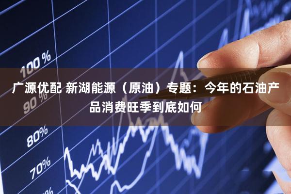 广源优配 新湖能源（原油）专题：今年的石油产品消费旺季到底如何