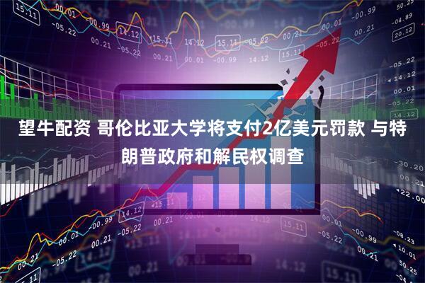 望牛配资 哥伦比亚大学将支付2亿美元罚款 与特朗普政府和解民权调查