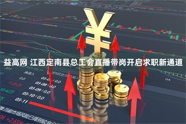 益高网 江西定南县总工会直播带岗开启求职新通道
