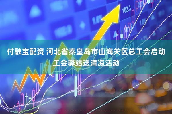 付融宝配资 河北省秦皇岛市山海关区总工会启动工会驿站送清凉活动