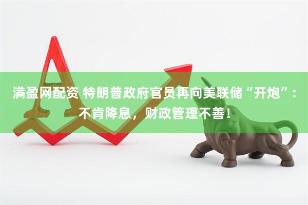 满盈网配资 特朗普政府官员再向美联储“开炮”：不肯降息，财政管理不善！