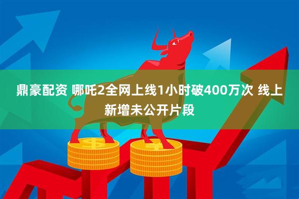 鼎豪配资 哪吒2全网上线1小时破400万次 线上新增未公开片段
