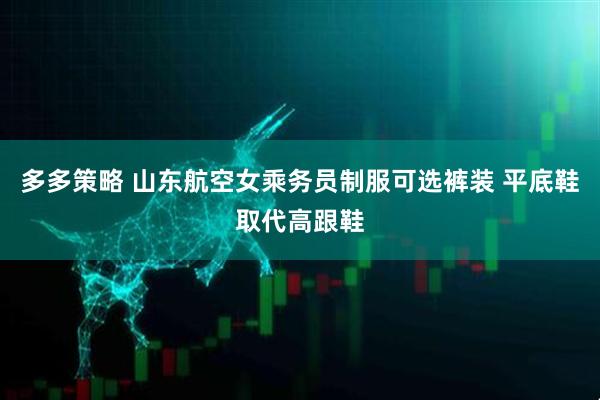 多多策略 山东航空女乘务员制服可选裤装 平底鞋取代高跟鞋