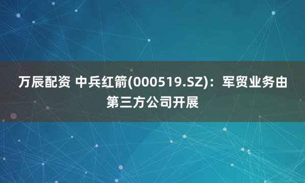 万辰配资 中兵红箭(000519.SZ)：军贸业务由第三方公司开展