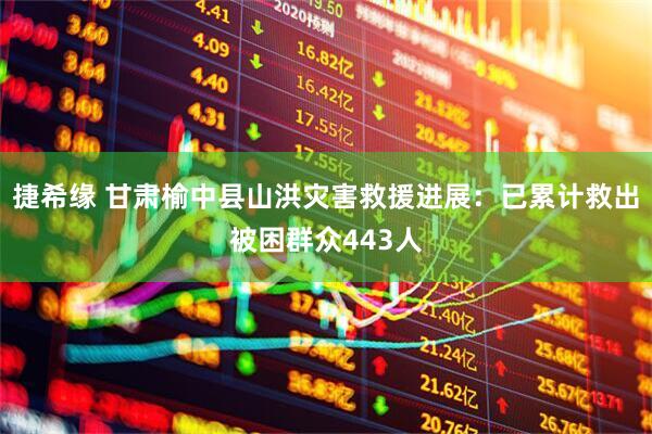 捷希缘 甘肃榆中县山洪灾害救援进展：已累计救出被困群众443人