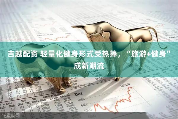 吉越配资 轻量化健身形式受热捧，“旅游+健身”成新潮流