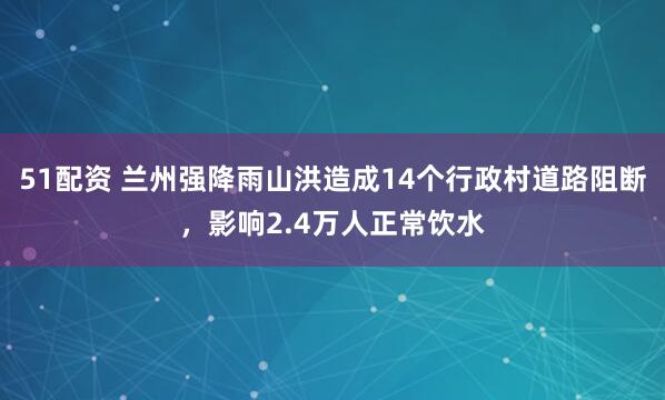 51配资 兰州强降雨山洪造成14个行政村道路阻断，影响2.4万人正常饮水