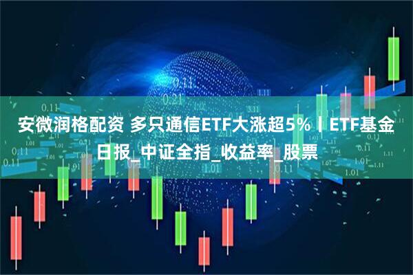 安微润格配资 多只通信ETF大涨超5%丨ETF基金日报_中证全指_收益率_股票