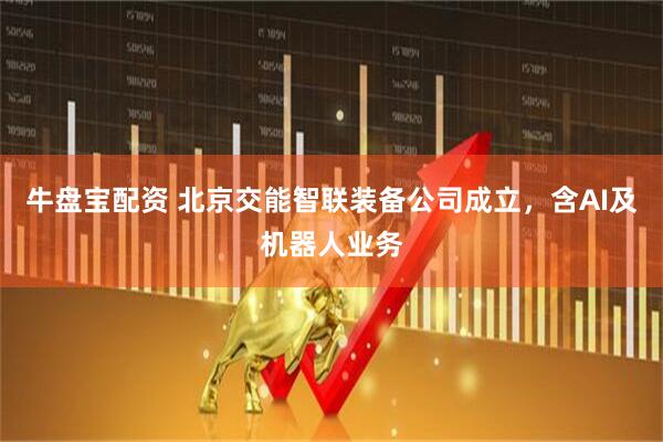 牛盘宝配资 北京交能智联装备公司成立，含AI及机器人业务