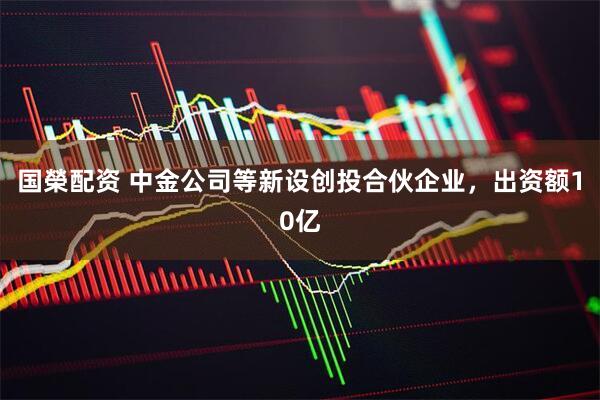 国榮配资 中金公司等新设创投合伙企业，出资额10亿