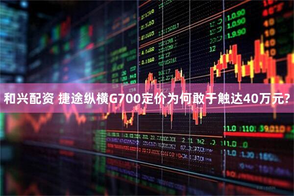 和兴配资 捷途纵横G700定价为何敢于触达40万元?