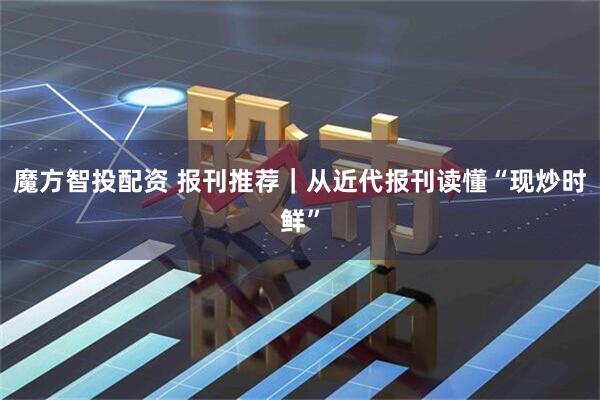 魔方智投配资 报刊推荐|从近代报刊读懂“现炒时鲜”