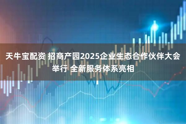 天牛宝配资 招商产园2025企业生态合作伙伴大会举行 全新服务体系亮相