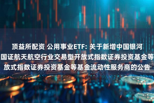 顶益所配资 公用事业ETF: 关于新增中国银河证券股份有限公司为华夏国证航天航空行业交易型开放式指数证券投资基金等基金流动性服务商的公告