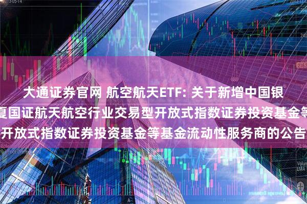 大通证券官网 航空航天ETF: 关于新增中国银河证券股份有限公司为华夏国证航天航空行业交易型开放式指数证券投资基金等基金流动性服务商的公告
