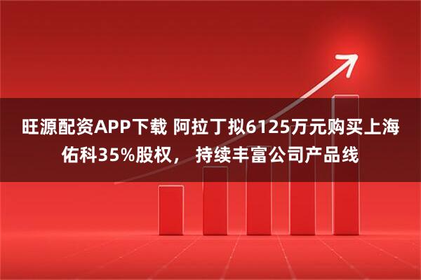 旺源配资APP下载 阿拉丁拟6125万元购买上海佑科35%股权， 持续丰富公司产品线