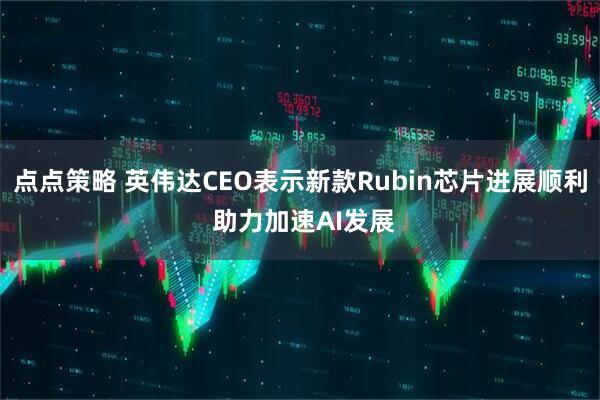 点点策略 英伟达CEO表示新款Rubin芯片进展顺利 助力加速AI发展