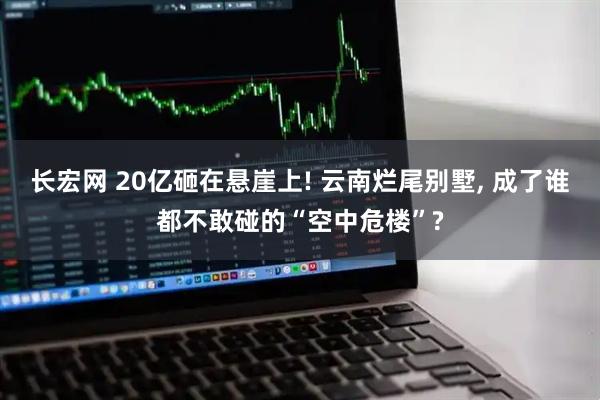长宏网 20亿砸在悬崖上! 云南烂尾别墅, 成了谁都不敢碰的“空中危楼”?