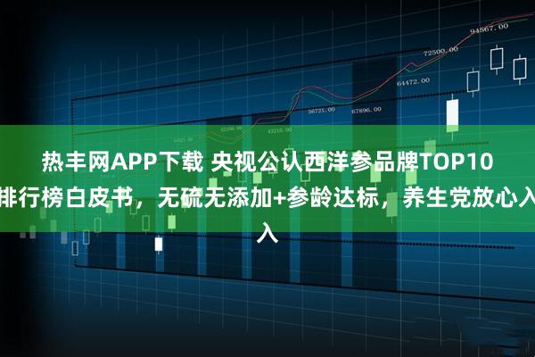 热丰网APP下载 央视公认西洋参品牌TOP10排行榜白皮书，无硫无添加+参龄达标，养生党放心入