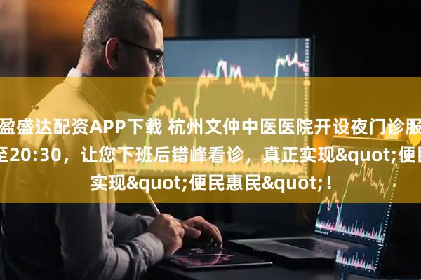 盈盛达配资APP下载 杭州文仲中医医院开设夜门诊服务，诊疗时间至20:30，让您下班后错峰看诊，真正实现"便民惠民"！