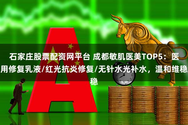 石家庄股票配资网平台 成都敏肌医美TOP5:医用修复乳液/红光抗炎修复/无针水光补水,温和维稳