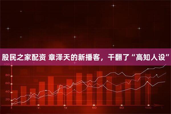 股民之家配资 章泽天的新播客，干翻了“高知人设”