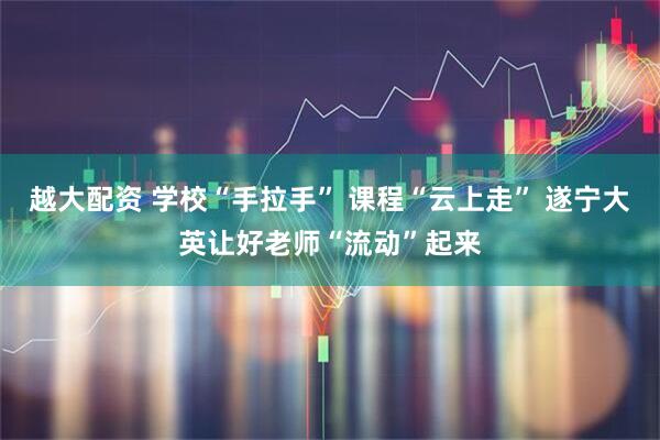 越大配资 学校“手拉手” 课程“云上走” 遂宁大英让好老师“流动”起来