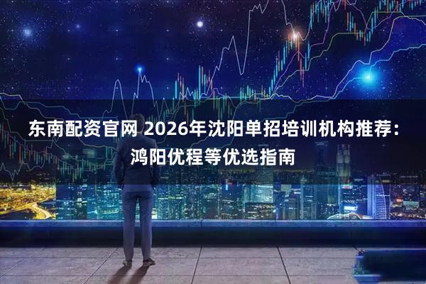 东南配资官网 2026年沈阳单招培训机构推荐：鸿阳优程等优选指南
