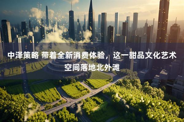中泽策略 带着全新消费体验，这一甜品文化艺术空间落地北外滩