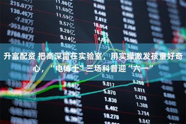 升富配资 把高深留在实验室，用实操激发孩童好奇心，“电博士”三场科普迎“六一”