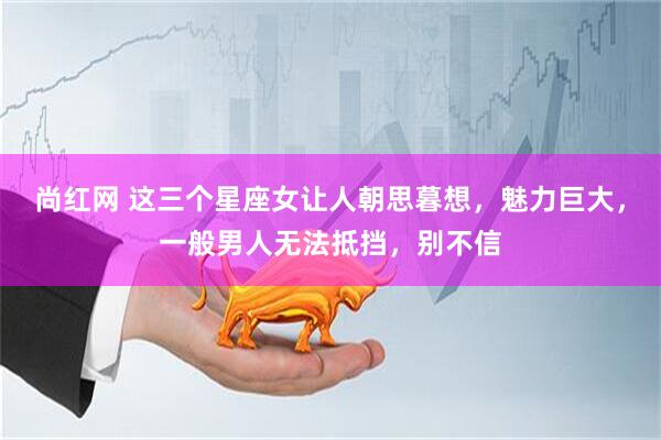 尚红网 这三个星座女让人朝思暮想，魅力巨大，一般男人无法抵挡，别不信